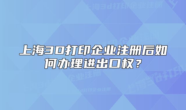 上海3D打印企業(yè)注冊后如何辦理進(jìn)出口權(quán)？