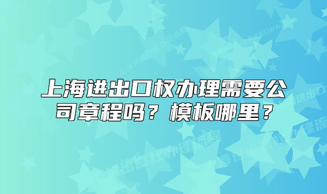 上海進(jìn)出口權(quán)辦理需要公司章程嗎？模板哪里？