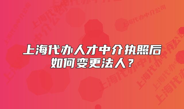 上海代辦人才中介執(zhí)照后如何變更法人？