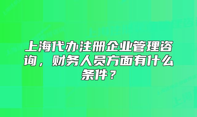 上海代辦注冊企業(yè)管理咨詢，財務(wù)人員方面有什么條件？
