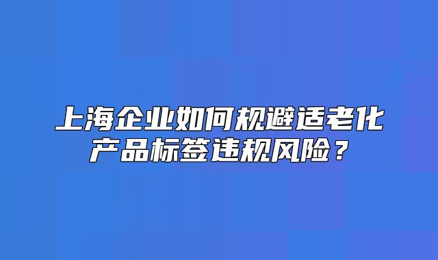 上海企業(yè)如何規(guī)避適老化產(chǎn)品標(biāo)簽違規(guī)風(fēng)險(xiǎn)？