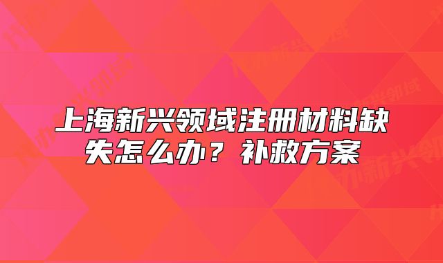 上海新興領(lǐng)域注冊材料缺失怎么辦？補救方案