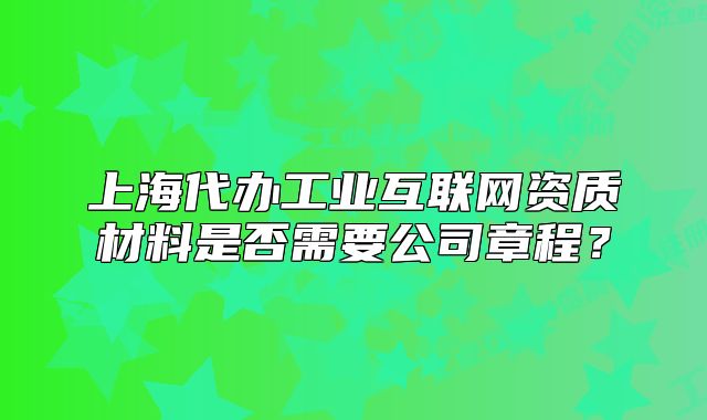 上海代辦工業(yè)互聯(lián)網(wǎng)資質(zhì)材料是否需要公司章程?