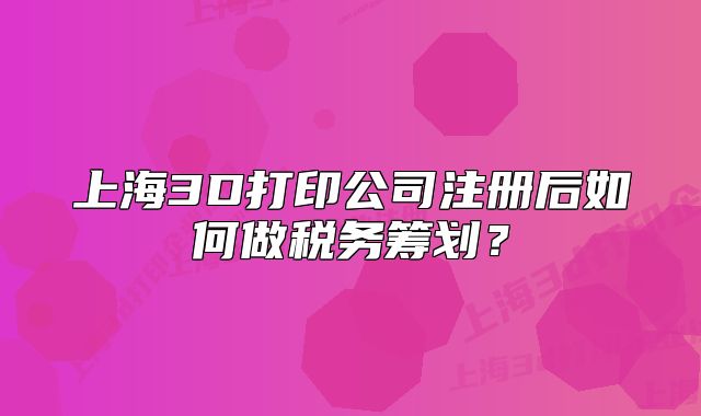 上海3D打印公司注冊(cè)后如何做稅務(wù)籌劃？