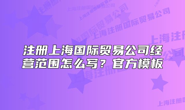 注冊上海國際貿(mào)易公司經(jīng)營范圍怎么寫？官方模板
