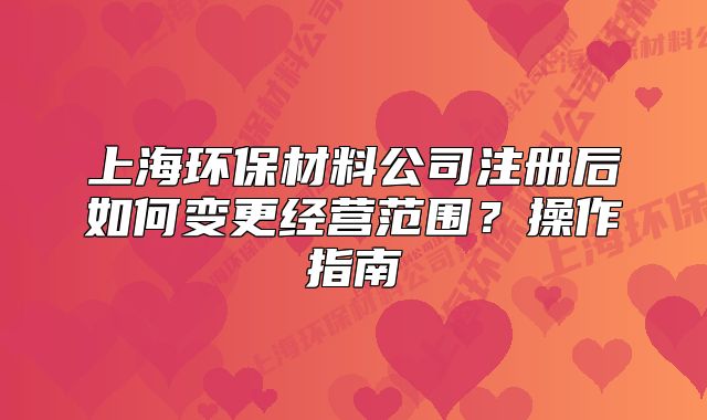 上海環(huán)保材料公司注冊后如何變更經營范圍？操作指南