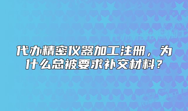 代辦精密儀器加工注冊，為什么總被要求補(bǔ)交材料？