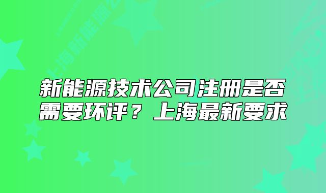新能源技術(shù)公司注冊是否需要環(huán)評？上海最新要求