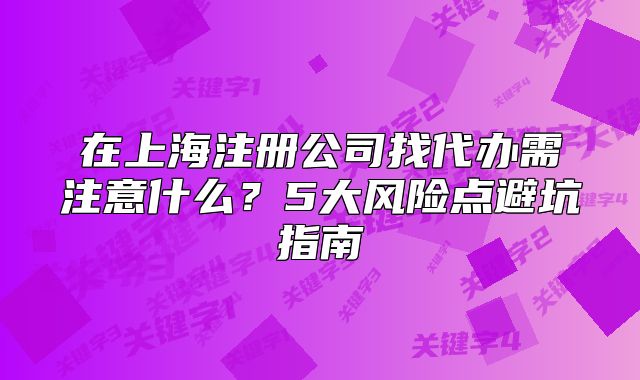 在上海注冊(cè)公司找代辦需注意什么？5大風(fēng)險(xiǎn)點(diǎn)避坑指南