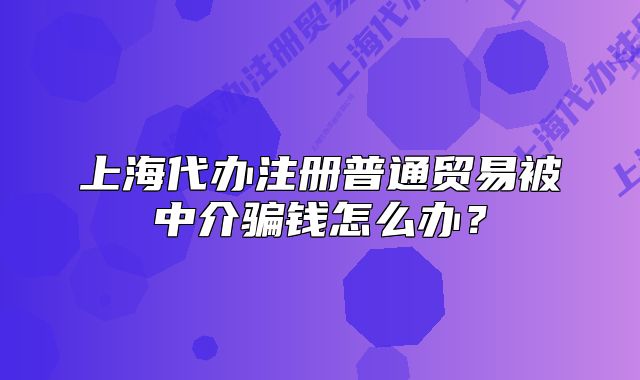 上海代辦注冊(cè)普通貿(mào)易被中介騙錢怎么辦？