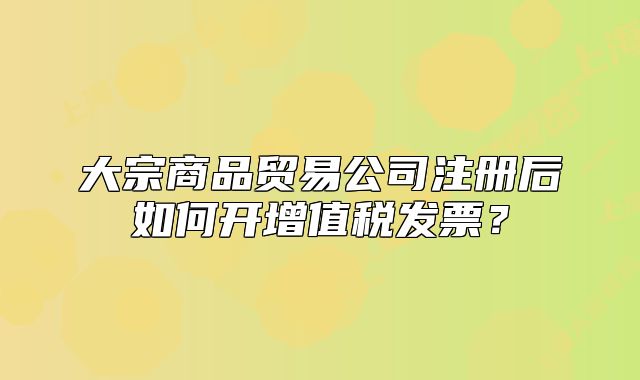 大宗商品貿(mào)易公司注冊后如何開增值稅發(fā)票？