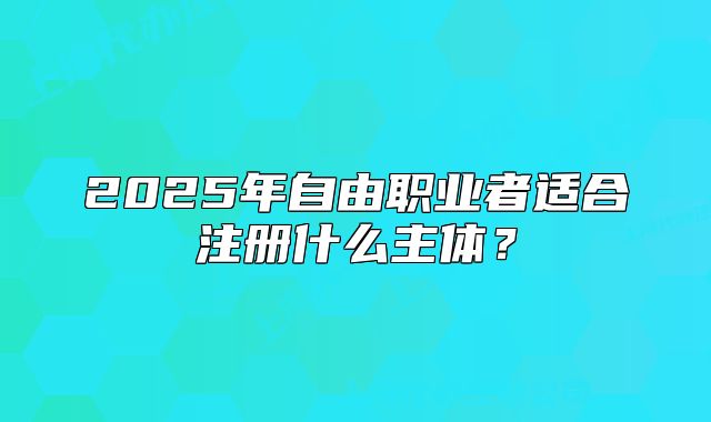 2025年自由職業(yè)者適合注冊(cè)什么主體？