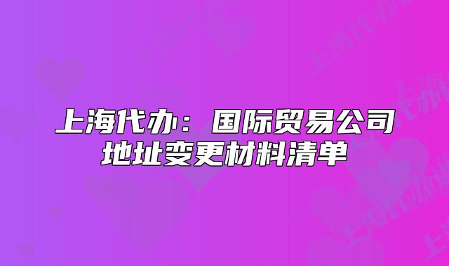 上海代辦：國際貿(mào)易公司地址變更材料清單