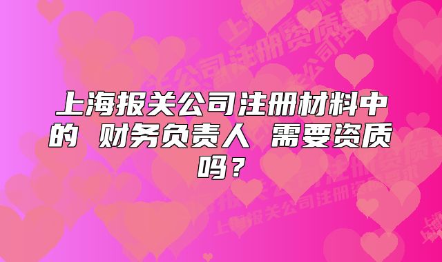 上海報關公司注冊材料中的 財務負責人 需要資質嗎？