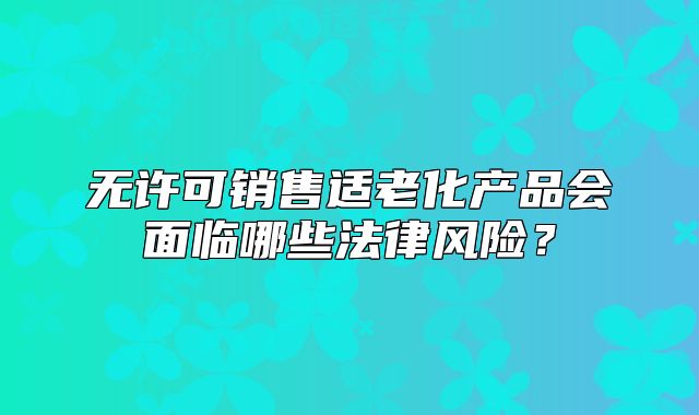 無(wú)許可銷(xiāo)售適老化產(chǎn)品會(huì)面臨哪些法律風(fēng)險(xiǎn)？