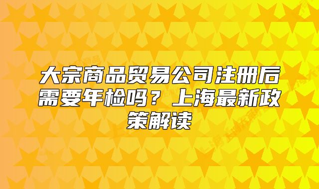 大宗商品貿(mào)易公司注冊后需要年檢嗎？上海最新政策解讀