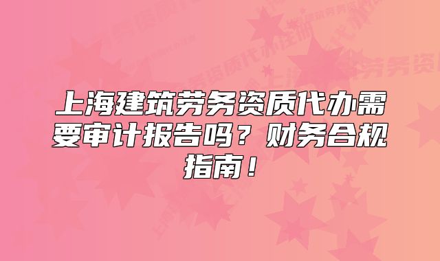 上海建筑勞務(wù)資質(zhì)代辦需要審計報告嗎？財務(wù)合規(guī)指南！