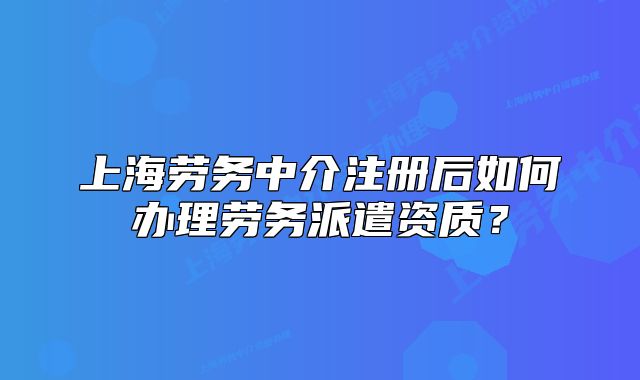上海勞務(wù)中介注冊后如何辦理勞務(wù)派遣資質(zhì)？