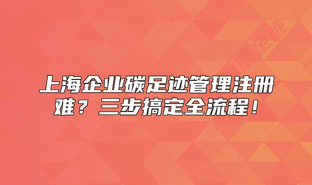 上海企業(yè)碳足跡管理注冊(cè)難？三步搞定全流程！