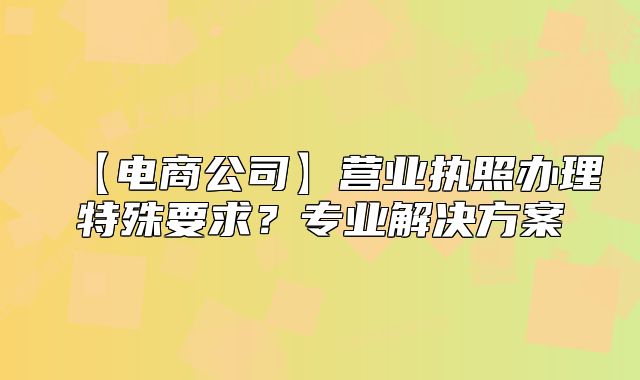 【電商公司】營業(yè)執(zhí)照辦理特殊要求？專業(yè)解決方案