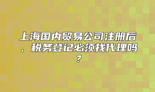 上海國內(nèi)貿(mào)易公司注冊后，稅務(wù)登記必須找代理嗎？