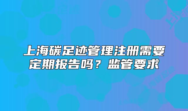 上海碳足跡管理注冊需要定期報告嗎？監(jiān)管要求