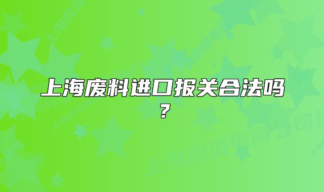 上海廢料進口報關(guān)合法嗎？