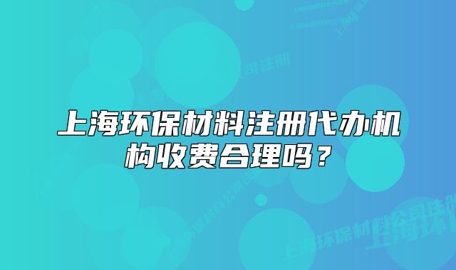 上海環(huán)保材料注冊代辦機構收費合理嗎？