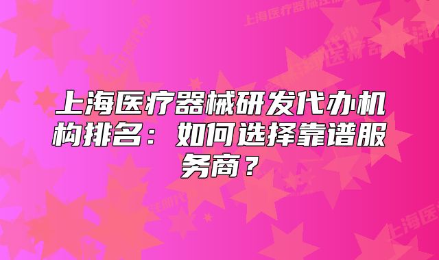 上海醫(yī)療器械研發(fā)代辦機(jī)構(gòu)排名：如何選擇靠譜服務(wù)商？