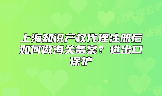 上海知識(shí)產(chǎn)權(quán)代理注冊(cè)后如何做海關(guān)備案？進(jìn)出口保護(hù)