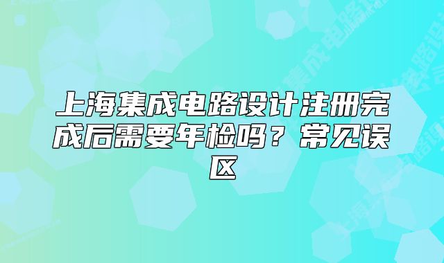上海集成電路設計注冊完成后需要年檢嗎？常見誤區(qū)