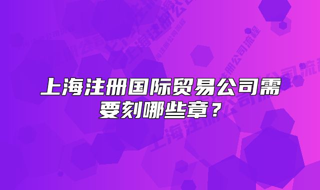 上海注冊(cè)國際貿(mào)易公司需要刻哪些章？