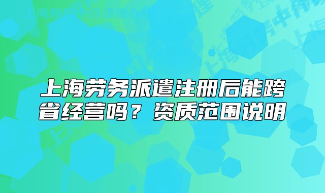 上海勞務(wù)派遣注冊(cè)后能跨省經(jīng)營(yíng)嗎？資質(zhì)范圍說(shuō)明