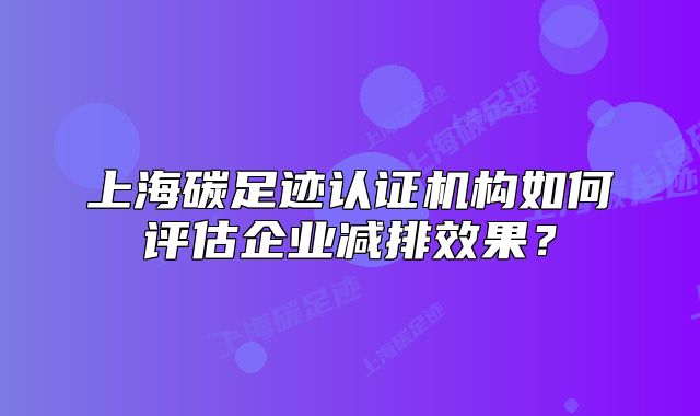 上海碳足跡認(rèn)證機(jī)構(gòu)如何評(píng)估企業(yè)減排效果？