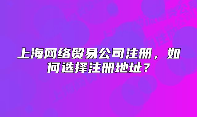 上海網(wǎng)絡貿易公司注冊，如何選擇注冊地址？