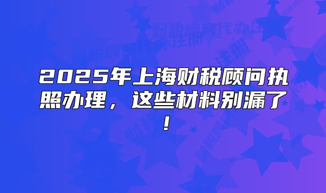 2025年上海財(cái)稅顧問(wèn)執(zhí)照辦理，這些材料別漏了！