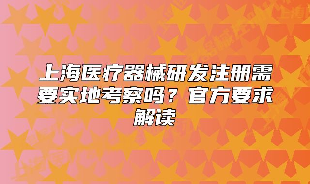上海醫(yī)療器械研發(fā)注冊(cè)需要實(shí)地考察嗎？官方要求解讀