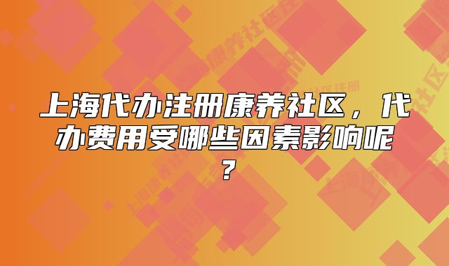 上海代辦注冊(cè)康養(yǎng)社區(qū)，代辦費(fèi)用受哪些因素影響呢？