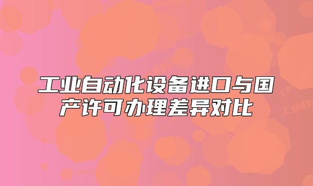 工業(yè)自動(dòng)化設(shè)備進(jìn)口與國(guó)產(chǎn)許可辦理差異對(duì)比