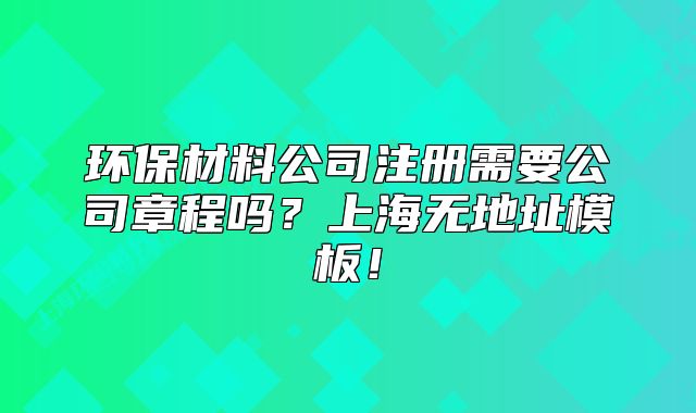 環(huán)保材料公司注冊需要公司章程嗎？上海無地址模板！