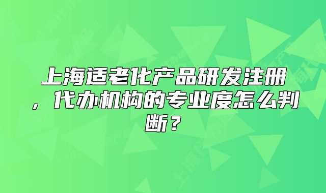 上海適老化產(chǎn)品研發(fā)注冊，代辦機(jī)構(gòu)的專業(yè)度怎么判斷？