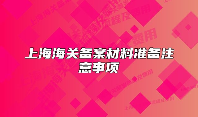 上海海關(guān)備案材料準(zhǔn)備注意事項(xiàng)