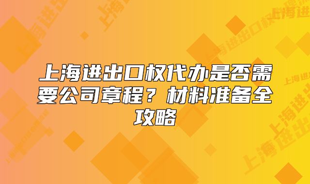 上海進(jìn)出口權(quán)代辦是否需要公司章程？材料準(zhǔn)備全攻略