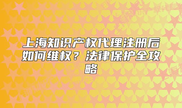 上海知識產(chǎn)權(quán)代理注冊后如何維權(quán)？法律保護全攻略