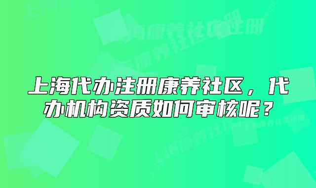 上海代辦注冊(cè)康養(yǎng)社區(qū)，代辦機(jī)構(gòu)資質(zhì)如何審核呢？