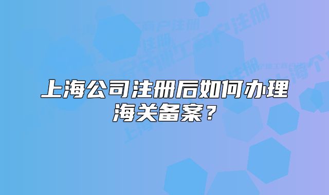 上海公司注冊(cè)后如何辦理海關(guān)備案？