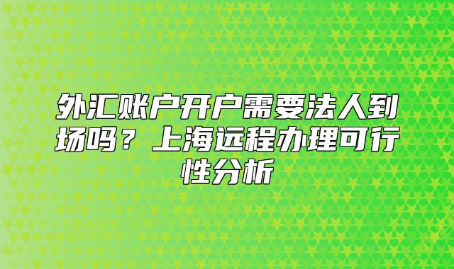 外匯賬戶開(kāi)戶需要法人到場(chǎng)嗎？上海遠(yuǎn)程辦理可行性分析