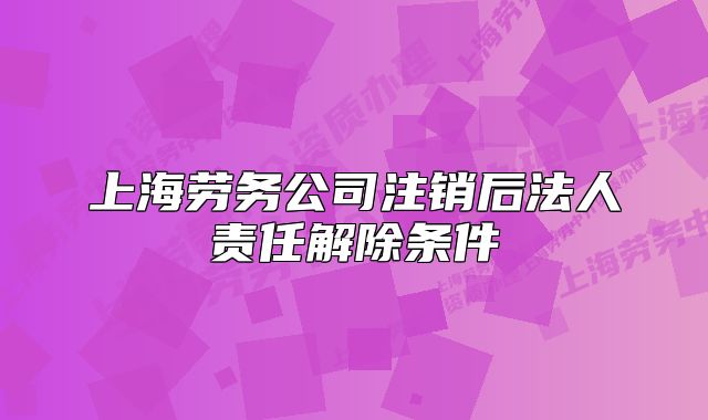 上海勞務(wù)公司注銷后法人責(zé)任解除條件
