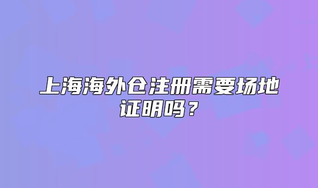 上海海外倉(cāng)注冊(cè)需要場(chǎng)地證明嗎？