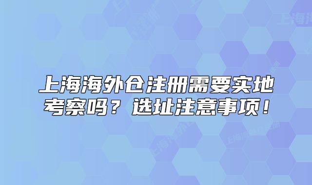 上海海外倉(cāng)注冊(cè)需要實(shí)地考察嗎？選址注意事項(xiàng)！